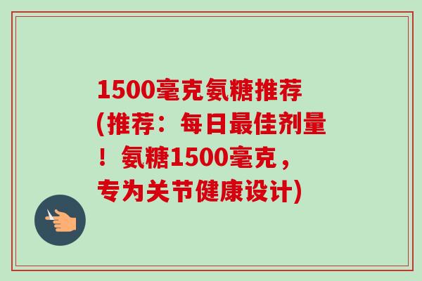 1500毫克氨糖推荐(推荐：每日最佳剂量！氨糖1500毫克，专为关节健康设计)