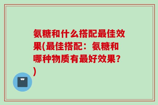 氨糖和什么搭配最佳效果(最佳搭配：氨糖和哪种物质有最好效果？)