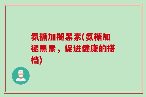 氨糖加褪黑素(氨糖加褪黑素，促进健康的搭档)