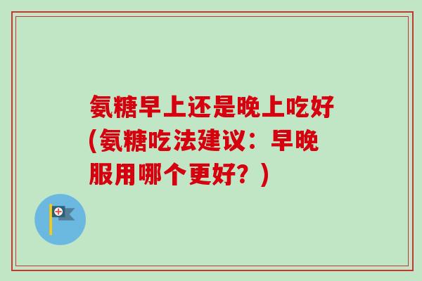 氨糖早上还是晚上吃好(氨糖吃法建议：早晚服用哪个更好？)