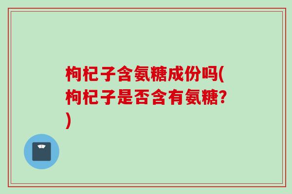 枸杞子含氨糖成份吗(枸杞子是否含有氨糖？)