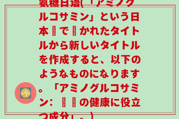 氨糖日语(「アミノグルコサミン」という日本語で書かれたタイトルから新しいタイトルを作成すると、以下のようなものになります。「アミノグルコサミン：関節の健康に役立つ成分」。)
