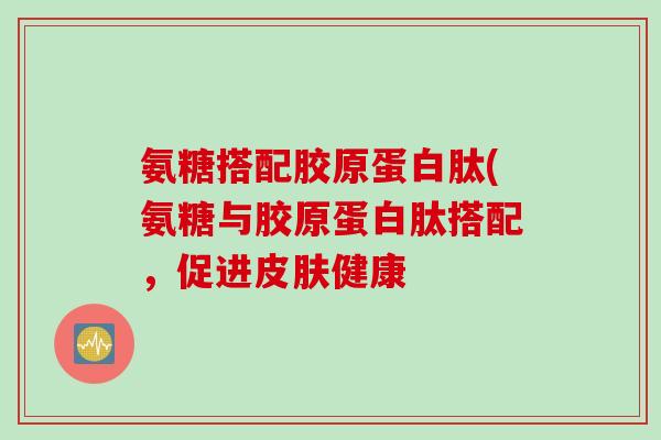 氨糖搭配胶原蛋白肽(氨糖与胶原蛋白肽搭配，促进皮肤健康