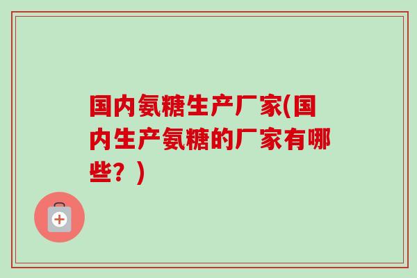 国内氨糖生产厂家(国内生产氨糖的厂家有哪些？)