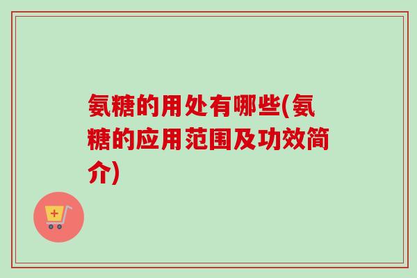 氨糖的用处有哪些(氨糖的应用范围及功效简介)