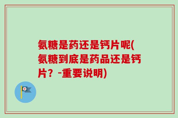 氨糖是药还是钙片呢(氨糖到底是药品还是钙片？-重要说明)
