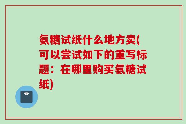 氨糖试纸什么地方卖(可以尝试如下的重写标题:在哪里购买氨糖试纸) 氨糖试纸什么地方卖(可以尝试如下的重写标题:在哪里购买氨糖试纸)
