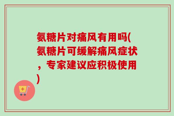氨糖片对痛风有用吗(氨糖片可缓解痛风症状，专家建议应积极使用)
