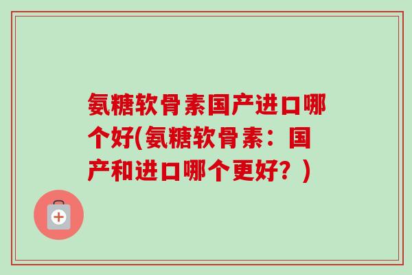 氨糖软骨素国产进口哪个好(氨糖软骨素：国产和进口哪个更好？)