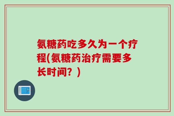 氨糖药吃多久为一个疗程(氨糖药治疗需要多长时间？)