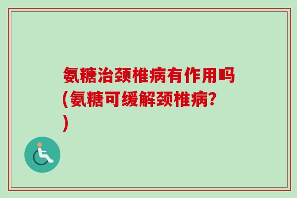 氨糖治颈椎病有作用吗(氨糖可缓解颈椎病？)
