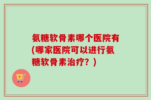 氨糖软骨素哪个医院有(哪家医院可以进行氨糖软骨素治疗？)