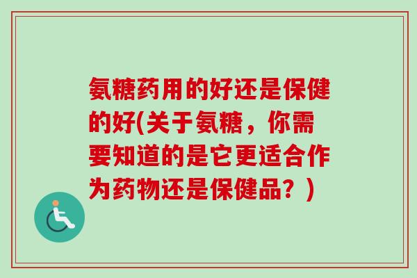 氨糖药用的好还是保健的好(关于氨糖，你需要知道的是它更适合作为药物还是保健品？)