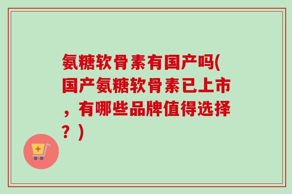 氨糖软骨素有国产吗(国产氨糖软骨素已上市，有哪些品牌值得选择？)