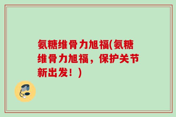 氨糖维骨力旭福(氨糖维骨力旭福，保护关节新出发！)