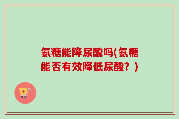 氨糖能降尿酸吗(氨糖能否有效降低尿酸？)