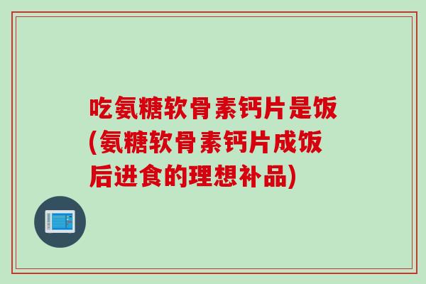 吃氨糖软骨素钙片是饭(氨糖软骨素钙片成饭后进食的理想补品)
