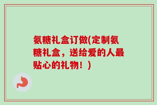氨糖礼盒订做(定制氨糖礼盒，送给爱的人最贴心的礼物！)