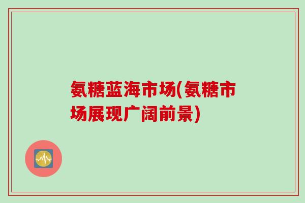 氨糖蓝海市场(氨糖市场展现广阔前景) 氨糖蓝海市场(氨糖市场展现广阔前景)