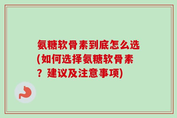 氨糖软骨素到底怎么选(如何选择氨糖软骨素？建议及注意事项)