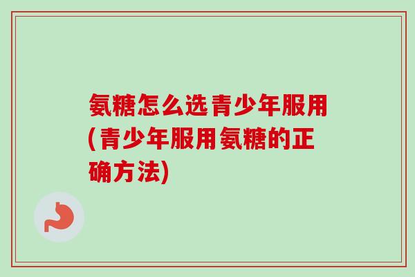 氨糖怎么选青少年服用(青少年服用氨糖的正确方法)