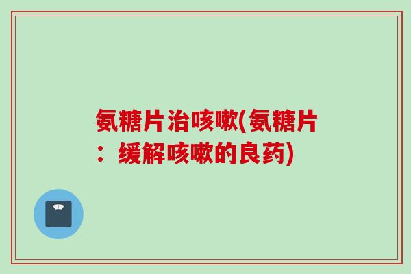 氨糖片治咳嗽(氨糖片：缓解咳嗽的良药)