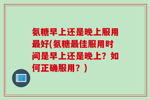氨糖早上还是晚上服用最好(氨糖最佳服用时间是早上还是晚上？如何正确服用？)