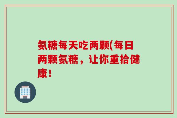 氨糖每天吃两颗(每日两颗氨糖，让你重拾健康！