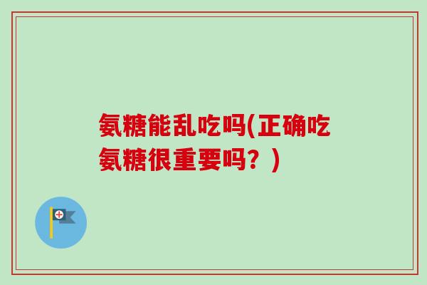 氨糖能乱吃吗(正确吃氨糖很重要吗？)