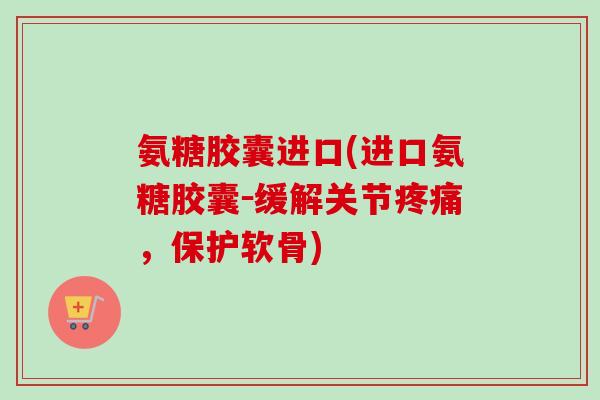 氨糖胶囊进口(进口氨糖胶囊－缓解关节疼痛，保护软骨)