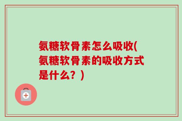 氨糖软骨素怎么吸收(氨糖软骨素的吸收方式是什么？)