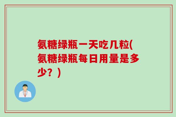 氨糖绿瓶一天吃几粒(氨糖绿瓶每日用量是多少？)