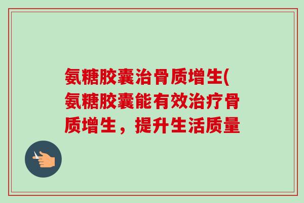 氨糖胶囊治骨质增生(氨糖胶囊能有效治疗骨质增生，提升生活质量