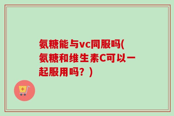 氨糖能与vc同服吗(氨糖和维生素C可以一起服用吗？)