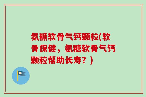 氨糖软骨气钙颗粒(软骨保健，氨糖软骨气钙颗粒帮助长寿？)