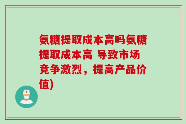 氨糖提取成本高吗氨糖提取成本高 导致市场竞争激烈,提高产品价值) 氨糖提取成本高吗氨糖提取成本高 导致市场竞争激烈,提高产品价值)