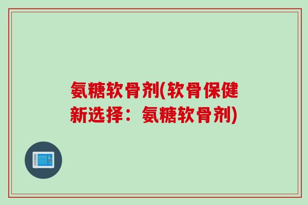 氨糖软骨剂(软骨保健新选择：氨糖软骨剂)
