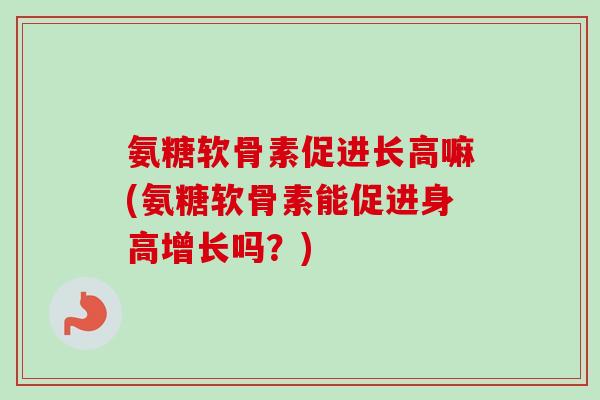 氨糖软骨素促进长高嘛(氨糖软骨素能促进身高增长吗？)