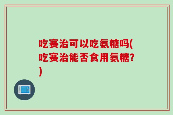 吃赛可以吃氨糖吗(吃赛能否食用氨糖?) 吃赛可以吃氨糖吗(吃赛能否食用氨糖?)