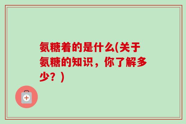 氨糖着的是什么(关于氨糖的知识,你了解多少?) 氨糖着的是什么(关于氨糖的知识,你了解多少?)