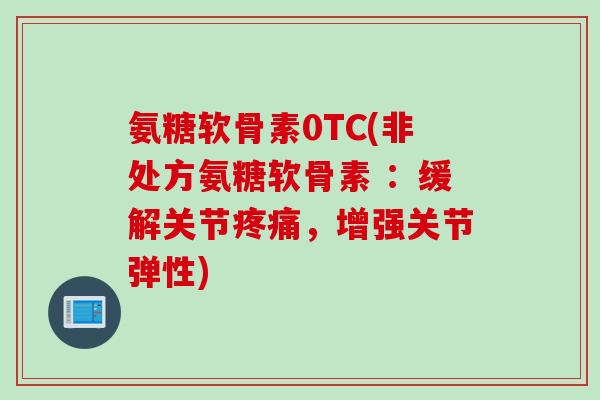 氨糖软骨素0TC(非处方氨糖软骨素 ：缓解关节疼痛，增强关节弹性)