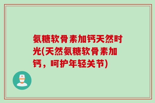 氨糖软骨素加钙天然时光(天然氨糖软骨素加钙，呵护年轻关节)