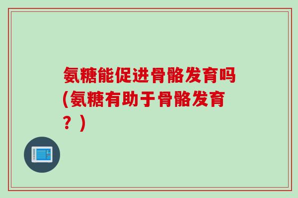 氨糖能促进骨骼发育吗(氨糖有助于骨骼发育？)