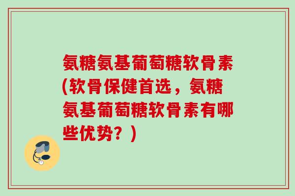 氨糖氨基葡萄糖软骨素(软骨保健首选，氨糖氨基葡萄糖软骨素有哪些优势？)