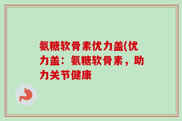 氨糖软骨素优力盖(优力盖:氨糖软骨素,助力关节健康 氨糖软骨素优力盖(优力盖:氨糖软骨素,助力关节健康