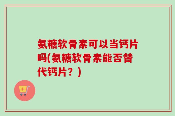 氨糖软骨素可以当钙片吗(氨糖软骨素能否替代钙片？)