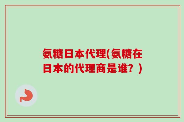 氨糖日本代理(氨糖在日本的代理商是谁？)