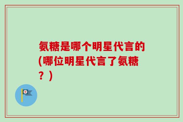 氨糖是哪个明星代言的(哪位明星代言了氨糖？)