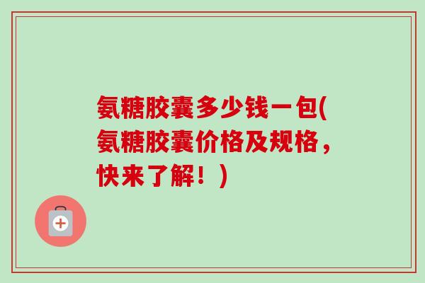 氨糖胶囊多少钱一包(氨糖胶囊价格及规格，快来了解！)