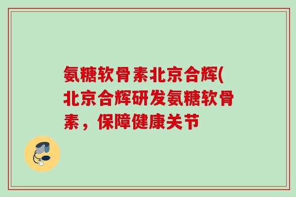 氨糖软骨素北京合辉(北京合辉研发氨糖软骨素，保障健康关节
